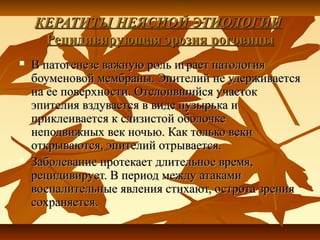 КЕРАТИТЫ НЕЯСНОЙ ЭТИОЛОГИИ
     Рецидивирующая эрозия роговицы
   В патогенезе важную роль играет патология
    боуменовой мембраны. Эпителий не удерживается
    на ее поверхности. Отслоившийся участок
    эпителия вздувается в виде пузырька и
    приклеивается к слизистой оболочке
    неподвижных век ночью. Как только веки
    открываются, эпителий отрывается.
   Заболевание протекает длительное время,
    рецидивирует. В период между атаками
    воспалительные явления стихают, острота зрения
    сохраняется.
 