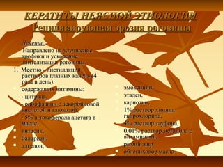 КЕРАТИТЫ НЕЯСНОЙ ЭТИОЛОГИИ
    Рецидивирующая эрозия роговицы
   Лечение.
    Направлено на улучшение
   трофики и ускорение
   эпителизации роговицы.
1. Местно - инстилляции
   растворов глазных капель (4
   раза в день):
 содержащих витамины:              эмоксипин,
   - цитраль,                       этаден,
   - рибофлавин с аскорбиновой      карнозин,
   кислотой и глюкозой,             1% раствор хинина
   - 5% а-токоферола ацетата в       гидрохлорида,
   масле,                           4% раствор тауфона,
 витасик,                          0,01% раствор метацила с
 баларпан,                          витаминами,
 адгелон,                          рыбий жир
                                    облепиховое масло
 