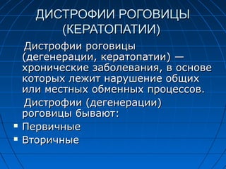 ДИСТРОФИИ РОГОВИЦЫ
         (КЕРАТОПАТИИ)
    Дистрофии роговицы
    (дегенерации, кератопатии) —
    хронические заболевания, в основе
    которых лежит нарушение общих
    или местных обменных процессов.
    Дистрофии (дегенерации)
    роговицы бывают:
   Первичные
   Вторичные
 