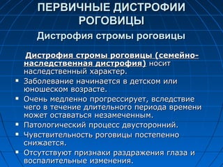 ПЕРВИЧНЫЕ ДИСТРОФИИ
            РОГОВИЦЫ
       Дистрофия стромы роговицы
    Дистрофия стромы роговицы (семейно-
    наследственная дистрофия) носит
    наследственный характер.
   Заболевание начинается в детском или
    юношеском возрасте.
   Очень медленно прогрессирует, вследствие
    чего в течение длительного периода времени
    может оставаться незамеченным.
   Патологический процесс двусторонний.
   Чувствительность роговицы постепенно
    снижается.
   Отсутствуют признаки раздражения глаза и
    воспалительные изменения.
 