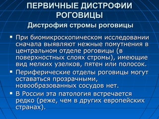 ПЕРВИЧНЫЕ ДИСТРОФИИ
            РОГОВИЦЫ
       Дистрофия стромы роговицы
   При биомикроскопическом исследовании
    сначала выявляют нежные помутнения в
    центральном отделе роговицы (в
    поверхностных слоях стромы), имеющие
    вид мелких узелков, пятен или полосок.
   Периферические отделы роговицы могут
    оставаться прозрачными,
    новообразованных сосудов нет.
   В России эта патология встречается
    редко (реже, чем в других европейских
    странах).
 