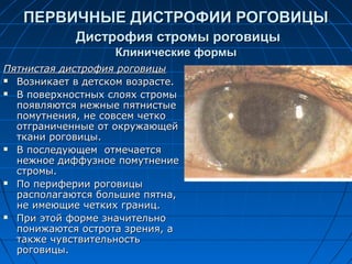 ПЕРВИЧНЫЕ ДИСТРОФИИ РОГОВИЦЫ
            Дистрофия стромы роговицы
                   Клинические формы
Пятнистая дистрофия роговицы
 Возникает в детском возрасте.

 В поверхностных слоях стромы

  появляются нежные пятнистые
  помутнения, не совсем четко
  отграниченные от окружающей
  ткани роговицы.
 В последующем отмечается

  нежное диффузное помутнение
  стромы.
 По периферии роговицы

  располагаются большие пятна,
  не имеющие четких границ.
 При этой форме значительно

  понижаются острота зрения, а
  также чувствительность
  роговицы.
 