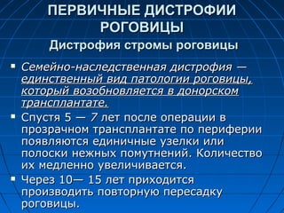 ПЕРВИЧНЫЕ ДИСТРОФИИ
             РОГОВИЦЫ
        Дистрофия стромы роговицы
   Семейно-наследственная дистрофия —
    единственный вид патологии роговицы,
    который возобновляется в донорском
    трансплантате.
   Спустя 5 — 7 лет после операции в
    прозрачном трансплантате по периферии
    появляются единичные узелки или
    полоски нежных помутнений. Количество
    их медленно увеличивается.
   Через 10— 15 лет приходится
    производить повторную пересадку
    роговицы.
 