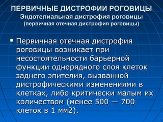 ПЕРВИЧНЫЕ ДИСТРОФИИ РОГОВИЦЫ
    Эндотелиальная дистрофия роговицы
     (первичная отечная дистрофия роговицы)


   Первичная отечная дистрофия
    роговицы возникает при
    несостоятельности барьерной
    функции однорядного слоя клеток
    заднего эпителия, вызванной
    дистрофическими изменениями в
    клетках, либо критически малым их
    количеством (менее 500 — 700
    клеток в 1 мм2).
 