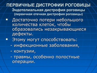 ПЕРВИЧНЫЕ ДИСТРОФИИ РОГОВИЦЫ
    Эндотелиальная дистрофия роговицы
     (первичная отечная дистрофия роговицы)
    Достаточно потери небольшого
     количества клеток, чтобы
     образовались незакрывающиеся
     дефекты.
    Этому могут способствовать:
    - инфекционные заболевания,
    - контузии,
    - травмы, особенно полостные
     операции.
 
