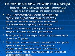 ПЕРВИЧНЫЕ ДИСТРОФИИ РОГОВИЦЫ
      Эндотелиальная дистрофия роговицы
       (первичная отечная дистрофия роговицы)
   При несостоятельности барьерной
    функции эндотелиальных клеток
    внутриглазная жидкость начинает
    пропитывать строму роговицы.
   Отек постепенно распространяется от
    задних слоев на всю роговицу.
   Толщина ее в центре может увеличиться
    почти в 2 раза.
   При этом значительно снижается острота
    зрения из-за того, что жидкость
    раздвигает роговичные пластины, в
    результате чего нарушается их строгая
    упорядоченность.
 