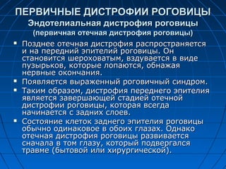 ПЕРВИЧНЫЕ ДИСТРОФИИ РОГОВИЦЫ
     Эндотелиальная дистрофия роговицы
       (первичная отечная дистрофия роговицы)
   Позднее отечная дистрофия распространяется
    и на передний эпителий роговицы. Он
    становится шероховатым, вздувается в виде
    пузырьков, которые лопаются, обнажая
    нервные окончания.
   Появляется выраженный роговичный синдром.
   Таким образом, дистрофия переднего эпителия
    является завершающей стадией отечной
    дистрофии роговицы, которая всегда
    начинается с задних слоев.
   Состояние клеток заднего эпителия роговицы
    обычно одинаковое в обоих глазах. Однако
    отечная дистрофия роговицы развивается
    сначала в том глазу, который подвергался
    травме (бытовой или хирургической).
 