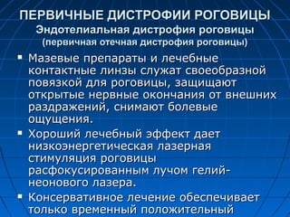 ПЕРВИЧНЫЕ ДИСТРОФИИ РОГОВИЦЫ
     Эндотелиальная дистрофия роговицы
      (первичная отечная дистрофия роговицы)
   Мазевые препараты и лечебные
    контактные линзы служат своеобразной
    повязкой для роговицы, защищают
    открытые нервные окончания от внешних
    раздражений, снимают болевые
    ощущения.
   Хороший лечебный эффект дает
    низкоэнергетическая лазерная
    стимуляция роговицы
    расфокусированным лучом гелий-
    неонового лазера.
   Консервативное лечение обеспечивает
    только временный положительный
 