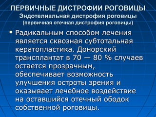 ПЕРВИЧНЫЕ ДИСТРОФИИ РОГОВИЦЫ
    Эндотелиальная дистрофия роговицы
     (первичная отечная дистрофия роговицы)
   Радикальным способом лечения
    является сквозная субтотальная
    кератопластика. Донорский
    трансплантат в 70 — 80 % случаев
    остается прозрачным,
    обеспечивает возможность
    улучшения остроты зрения и
    оказывает лечебное воздействие
    на оставшийся отечный ободок
    собственной роговицы.
 