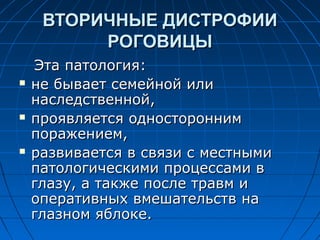 ВТОРИЧНЫЕ ДИСТРОФИИ
          РОГОВИЦЫ
    Эта патология:
   не бывает семейной или
    наследственной,
   проявляется односторонним
    поражением,
   развивается в связи с местными
    патологическими процессами в
    глазу, а также после травм и
    оперативных вмешательств на
    глазном яблоке.
 
