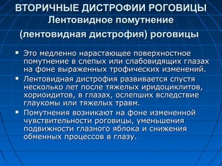 ВТОРИЧНЫЕ ДИСТРОФИИ РОГОВИЦЫ
       Лентовидное помутнение
 (лентовидная дистрофия) роговицы
   Это медленно нарастающее поверхностное
    помутнение в слепых или слабовидящих глазах
    на фоне выраженных трофических изменений.
   Лентовидная дистрофия развивается спустя
    несколько лет после тяжелых иридоциклитов,
    хориоидитов, в глазах, ослепших вследствие
    глаукомы или тяжелых травм.
   Помутнения возникают на фоне измененной
    чувствительности роговицы, уменьшения
    подвижности глазного яблока и снижения
    обменных процессов в глазу.
 