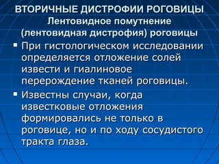 ВТОРИЧНЫЕ ДИСТРОФИИ РОГОВИЦЫ
       Лентовидное помутнение
  (лентовидная дистрофия) роговицы
 При гистологическом исследовании

  определяется отложение солей
  извести и гиалиновое
  перерождение тканей роговицы.
 Известны случаи, когда

  известковые отложения
  формировались не только в
  роговице, но и по ходу сосудистого
  тракта глаза.
 