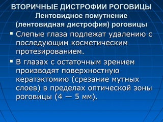 ВТОРИЧНЫЕ ДИСТРОФИИ РОГОВИЦЫ
       Лентовидное помутнение
  (лентовидная дистрофия) роговицы
 Слепые глаза подлежат удалению с

  последующим косметическим
  протезированием.
 В глазах с остаточным зрением

  производят поверхностную
  кератэктомию (срезание мутных
  слоев) в пределах оптической зоны
  роговицы (4 — 5 мм).
 