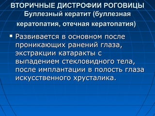 ВТОРИЧНЫЕ ДИСТРОФИИ РОГОВИЦЫ
   Буллезный кератит (буллезная
 кератопатия, отечная кератопатия)
   Развивается в основном после
    проникающих ранений глаза,
    экстракции катаракты с
    выпадением стекловидного тела,
    после имплантации в полость глаза
    искусственного хрусталика.
 