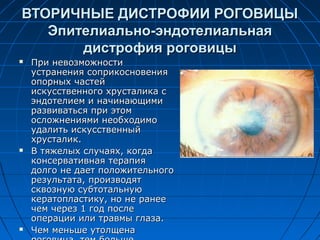 ВТОРИЧНЫЕ ДИСТРОФИИ РОГОВИЦЫ
   Эпителиально-эндотелиальная
       дистрофия роговицы
   При невозможности
    устранения соприкосновения
    опорных частей
    искусственного хрусталика с
    эндотелием и начинающими
    развиваться при этом
    осложнениями необходимо
    удалить искусственный
    хрусталик.
   В тяжелых случаях, когда
    консервативная терапия
    долго не дает положительного
    результата, производят
    сквозную субтотальную
    кератопластику, но не ранее
    чем через 1 год после
    операции или травмы глаза.
   Чем меньше утолщена
 