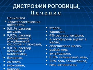 ДИСТРОФИИ РОГОВИЦЫ
          Лечение
   Применяют:
 * кератопластические
  препараты:
 0,01% раствор             этаден,
  цитраля,                  карнозин,
 0,02% раствор             4% раствор тауфона,
  рибофлавина с             а-токоферола ацетат в
  аскорбиновой               масле,
  кислотой и глюкозой,
 0,01% раствор
                            облепиховое масло,
  метацила с
                            рыбий жир,
  витаминами,               витайодурол,
 баларпан,                 0,5% тиаминовую мазь,
 адгелон,                  20% гель солкосерила,
 эмоксипин,                гель актовегина;

 