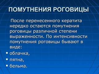 ПОМУТНЕНИЯ РОГОВИЦЫ
    После перенесенного кератита
    нередко остаются помутнения
    роговицы различной степени
    выраженности. По интенсивности
    помутнения роговицы бывают в
    виде:
   облачка,
   пятна,
   бельма.
 