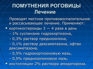 ПОМУТНЕНИЯ РОГОВИЦЫ
           Лечение
    Проводят местное противовоспалительное
    и рассасывающее лечение. Применяют:
   кортикостероиды 3 — 4 раза в день
    - 1% суспензию гидрокортизона,
    - 0,3% раствор преднизолона,
    - 0,1% раствор дексаметазона, офтан
    дексаметазона,
    - 0,5% гидрокортизоновую мазь,
    - 0,5% преднизолоновую мазь.
   инстилляции 2% раствора амидопирина.
 