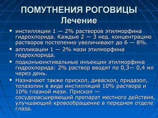 ПОМУТНЕНИЯ РОГОВИЦЫ
           Лечение
   инстилляции 1 — 2% растворов этилморфина
    гидрохлорида. Каждые 2 — 3 нед. концентрацию
    растворов постепенно увеличивают до 6 — 8%.
   аппликации 1 — 2% мази этилморфина
    гидрохлорида.
   подконъюнктивальные инъекции этилморфина
    гидрохлорида: 2% раствор вводят по 0,3— 0,4 мл
    через день.
   Назначают также прискол, диваскол, придазол,
    толазолин в виде инстилляций 10% раствора и
    10% глазной мази. Прискол —
    сосудорасширяющий препарат местного действия,
    улучшающий кровообращение в переднем отделе
    глаза.
 