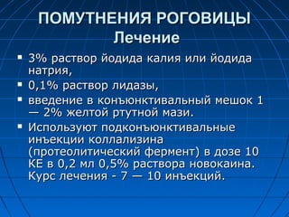 ПОМУТНЕНИЯ РОГОВИЦЫ
            Лечение
   3% раствор йодида калия или йодида
    натрия,
   0,1% раствор лидазы,
   введение в конъюнктивальный мешок 1
    — 2% желтой ртутной мази.
   Используют подконъюнктивальные
    инъекции коллализина
    (протеолитический фермент) в дозе 10
    КЕ в 0,2 мл 0,5% раствора новокаина.
    Курс лечения - 7 — 10 инъекций.
 