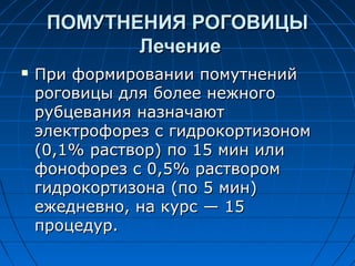ПОМУТНЕНИЯ РОГОВИЦЫ
            Лечение
   При формировании помутнений
    роговицы для более нежного
    рубцевания назначают
    электрофорез с гидрокортизоном
    (0,1% раствор) по 15 мин или
    фонофорез с 0,5% раствором
    гидрокортизона (по 5 мин)
    ежедневно, на курс — 15
    процедур.
 