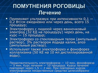 ПОМУТНЕНИЯ РОГОВИЦЫ
             Лечение
   Применяют ультразвук при интенсивности 0,1 —
    0,2 Вт/см ежедневно или через день, всего 15
    процедур;
   Электрофорез с лидазой через ванночковый
    электрод (32 ЕД на процедуру) через день, на
    курс — 15 процедур;
   Электрофорез со стекловидным телом (ампульный
    раствор), 3% раствором йодида калия, алоэ
    (ампульный раствор).
   Используют также электрофорез и фонофорез
    коллализина (50 КЕ на 10 мл дистиллированной
    воды).

    Продолжительность электрофореза — 10 мин, фонофореза
    — 5 мин. Курс лечения — 10 процедур. Курсы лечения
    повторяют через 1,5 — 2 мес. При повторных курсах
    электрофореза лекарственные средства целесообразно
 