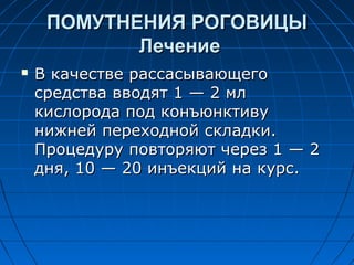 ПОМУТНЕНИЯ РОГОВИЦЫ
            Лечение
   В качестве рассасывающего
    средства вводят 1 — 2 мл
    кислорода под конъюнктиву
    нижней переходной складки.
    Процедуру повторяют через 1 — 2
    дня, 10 — 20 инъекций на курс.
 