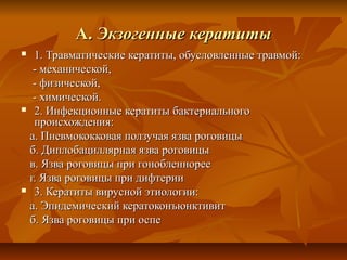 А. Экзогенные кератиты
 1. Травматические кератиты, обусловленные травмой:
  - механической,
  - физической,
  - химической.
 2. Инфекционные кератиты бактериального
  происхождения:
 а. Пневмококковая ползучая язва роговицы
 б. Диплобациллярная язва роговицы
 в. Язва роговицы при гонобленнорее
 г. Язва роговицы при дифтерии
 3. Кератиты вирусной этиологии:

 а. Эпидемический кератоконъюнктивит
 б. Язва роговицы при оспе
 