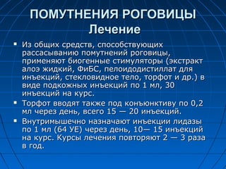 ПОМУТНЕНИЯ РОГОВИЦЫ
            Лечение
   Из общих средств, способствующих
    рассасыванию помутнений роговицы,
    применяют биогенные стимуляторы (экстракт
    алоэ жидкий, ФиБС, пелоидодистиллат для
    инъекций, стекловидное тело, торфот и др.) в
    виде подкожных инъекций по 1 мл, 30
    инъекций на курс.
   Торфот вводят также под конъюнктиву по 0,2
    мл через день, всего 15 — 20 инъекций.
   Внутримышечно назначают инъекции лидазы
    по 1 мл (64 УЕ) через день, 10— 15 инъекций
    на курс. Курсы лечения повторяют 2 — 3 раза
    в год.
 