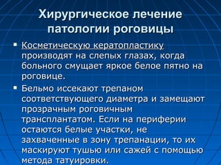 Хирургическое лечение
        патологии роговицы
   Косметическую кератопластику
    производят на слепых глазах, когда
    больного смущает яркое белое пятно на
    роговице.
   Бельмо иссекают трепаном
    соответствующего диаметра и замещают
    прозрачным роговичным
    трансплантатом. Если на периферии
    остаются белые участки, не
    захваченные в зону трепанации, то их
    маскируют тушью или сажей с помощью
    метода татуировки.
 
