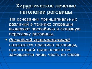 Хирургическое лечение
        патологии роговицы
    На основании принципиальных
    различий в технике операции
    выделяют послойную и сквозную
    пересадку роговицы.
   Послойной кератопластикой
    называется пластика роговицы,
    при которой трансплантатом
    замещается лишь часть ее слоев.
 