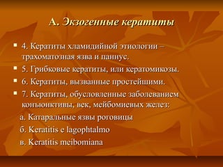 А. Экзогенные кератиты
 4. Кератиты хламидийной этиологии –
  трахоматозная язва и паннус.
 5. Грибковые кератиты, или кератомикозы.

 6. Кератиты, вызванные простейшими.

 7. Кератиты, обусловленные заболеванием

  конъюнктивы, век, мейбомиевых желез:
  a. Катаральные язвы роговицы
  б. Keratitis e lagophtalmo
  в. Keratitis meibomiana
 