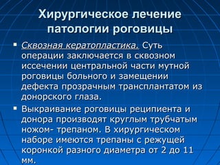 Хирургическое лечение
        патологии роговицы
   Сквозная кератопластика. Суть
    операции заключается в сквозном
    иссечении центральной части мутной
    роговицы больного и замещении
    дефекта прозрачным трансплантатом из
    донорского глаза.
   Выкраивание роговицы реципиента и
    донора производят круглым трубчатым
    ножом- трепаном. В хирургическом
    наборе имеются трепаны с режущей
    коронкой разного диаметра от 2 до 11
    мм.
 