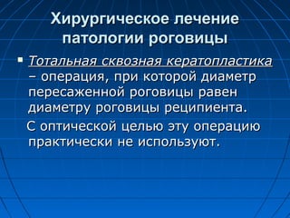 Хирургическое лечение
        патологии роговицы
   Тотальная сквозная кератопластика
    – операция, при которой диаметр
    пересаженной роговицы равен
    диаметру роговицы реципиента.
    С оптической целью эту операцию
    практически не используют.
 