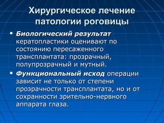 Хирургическое лечение
        патологии роговицы
   Биологический результат
    кератопластики оценивают по
    состоянию пересаженного
    трансплантата: прозрачный,
    полупрозрачный и мутный.
   Функциональный исход операции
    зависит не только от степени
    прозрачности трансплантата, но и от
    сохранности зрительно-нервного
    аппарата глаза.
 