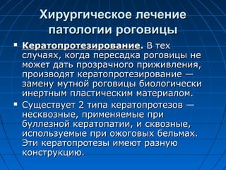 Хирургическое лечение
        патологии роговицы
   Кератопротезирование. В тех
    случаях, когда пересадка роговицы не
    может дать прозрачного приживления,
    производят кератопротезирование —
    замену мутной роговицы биологически
    инертным пластическим материалом.
   Существует 2 типа кератопротезов —
    несквозные, применяемые при
    буллезной кератопатии, и сквозные,
    используемые при ожоговых бельмах.
    Эти кератопротезы имеют разную
    конструкцию.
 