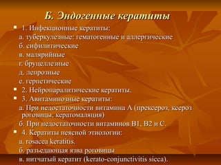 Б. Эндогенные кератиты
 1. Инфекционные кератиты:
 а. туберкулезные: гематогенные и аллергические
 б. сифилитические
 в. малярийные
 г. бруцеллезные
 д. лепрозные
 е. герпетические
 2. Нейропаралитические кератиты.

 3. Авитаминозные кератиты:

 а. При недостаточности витамина А (прексероз, ксероз
  роговицы, кератомаляция)
 б. При недостаточности витаминов В1, В2 и С.
 4. Кератиты неясной этиологии:

 а. rosacea keratitis.
 б. разъедающая язва роговицы
 в. нитчатый кератит (kerato-conjunctivitis sicca).
 