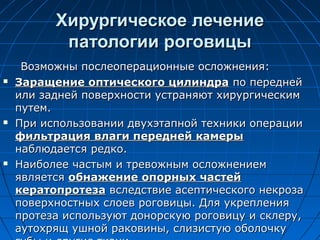 Хирургическое лечение
           патологии роговицы
     Возможны послеоперационные осложнения:
   Заращение оптического цилиндра по передней
    или задней поверхности устраняют хирургическим
    путем.
   При использовании двухэтапной техники операции
    фильтрация влаги передней камеры
    наблюдается редко.
   Наиболее частым и тревожным осложнением
    является обнажение опорных частей
    кератопротеза вследствие асептического некроза
    поверхностных слоев роговицы. Для укрепления
    протеза используют донорскую роговицу и склеру,
    аутохрящ ушной раковины, слизистую оболочку
 