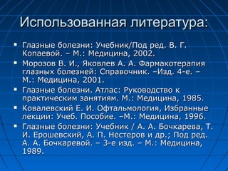 Использованная литература:
   Глазные болезни: Учебник/Под ред. В. Г.
    Копаевой. – М.: Медицина, 2002.
   Морозов В. И., Яковлев А. А. Фармакотерапия
    глазных болезней: Справочник. –Изд. 4-е. –
    М.: Медицина, 2001.
   Глазные болезни. Атлас: Руководство к
    практическим занятиям. М.: Медицина, 1985.
   Ковалевский Е. И. Офтальмология, Избранные
    лекции: Учеб. Пособие. –М.: Медицина, 1996.
   Глазные болезни: Учебник / А. А. Бочкарева, Т.
    И. Ерошевский, А. П. Нестеров и др.; Под ред.
    А. А. Бочкаревой. – 3-е изд. – М.: Медицина,
    1989.
 