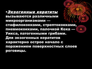 •Экзогенные кератиты
вызываются различными
микроорганизмами —
стафилококками, стрептококками,
пневмококками, палочкой Коха —
Уикса, патогенными грибами.
Для экзогенных кератитов
характерно острое начало с
поражением поверхностных слоев
роговицы.
 