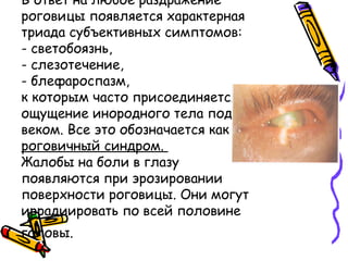 В ответ на любое раздражение
роговицы появляется характерная
триада субъективных симптомов:
- светобоязнь,
- слезотечение,
- блефароспазм,
к которым часто присоединяется
ощущение инородного тела под
веком. Все это обозначается как
роговичный синдром.
Жалобы на боли в глазу
появляются при эрозировании
поверхности роговицы. Они могут
иррадиировать по всей половине
головы.
 