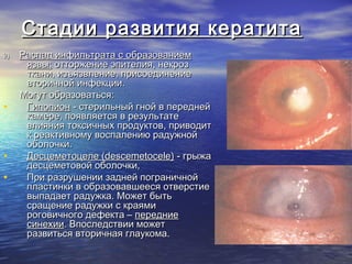Стадии развития кератита
2)   Распад инфильтрата с образованием
      язвы: отторжение эпителия, некроз
      ткани, изъязвление, присоединение
      вторичной инфекции.
     Могут образоваться:
•     Гипопион - стерильный гной в передней
      камере, появляется в результате
      влияния токсичных продуктов, приводит
      к реактивному воспалению радужной
      оболочки.
•     Десцеметоцеле (descemetocele) - грыжа
      десцеметовой оболочки,
•     При разрушении задней пограничной
      пластинки в образовавшееся отверстие
      выпадает радужка. Может быть
      сращение радужки с краями
      роговичного дефекта – передние
      синехии. Впоследствии может
      развиться вторичная глаукома.
 