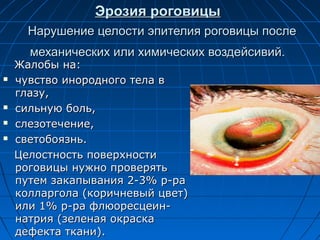 Эрозия роговицы
      Нарушение целости эпителия роговицы после
      механических или химических воздейсивий.
    Жалобы на:
   чувство инородного тела в
    глазу,
   сильную боль,
   слезотечение,
   светобоязнь.
    Целостность поверхности
    роговицы нужно проверять
    путем закапывания 2-3% р-ра
    колларгола (коричневый цвет)
    или 1% р-ра флюоресцеин-
    натрия (зеленая окраска
    дефекта ткани).
 