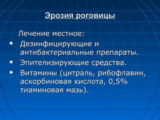 Эрозия роговицы

    Лечение местное:
   Дезинфицирующие и
    антибактериальные препараты.
   Эпителизирующие средства.
   Витамины (цитраль, рибофлавин,
    аскорбиновая кислота, 0,5%
    тиаминовая мазь).
 
