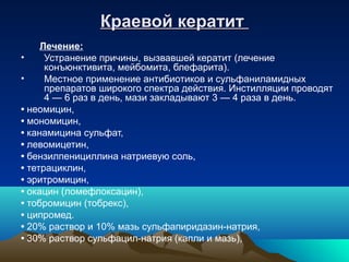 Краевой кератит
     Лечение:
•     Устранение причины, вызвавшей кератит (лечение
      конъюнктивита, мейбомита, блефарита).
•     Местное применение антибиотиков и сульфаниламидных
      препаратов широкого спектра действия. Инстилляции проводят
      4 — 6 раз в день, мази закладывают 3 — 4 раза в день.
• неомицин,
• мономицин,
• канамицина сульфат,
• левомицетин,
• бензилпенициллина натриевую соль,
• тетрациклин,
• эритромицин,
• окацин (ломефлоксацин),
• тобромицин (тобрекс),
• ципромед.
• 20% раствор и 10% мазь сульфапиридазин-натрия,
• 30% раствор сульфацил-натрия (капли и мазь),
 