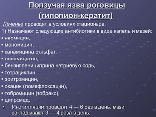 Ползучая язва роговицы
            (гипопион-кератит)
 Лечение проводят в условиях стационара.
1) Назначают следующие антибиотики в виде капель и мазей:
• неомицин,
• мономицин,
• канамицина сульфат,
• левомицетин,
• бензилпенициллина натриевую соль,
• тетрациклин,
• эритромицин,
• окацин (ломефлоксацин),
• тобромицин (тобрекс),
• ципромед.
     Инстилляции проводят 4 — 6 раз в день, мази
     закладывают 3 — 4 раза в день.
 