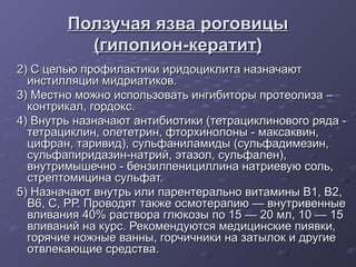Ползучая язва роговицы
          (гипопион-кератит)
2) С целью профилактики иридоциклита назначают
  инстилляции мидриатиков.
3) Местно можно использовать ингибиторы протеолиза –
  контрикал, гордокс.
4) Внутрь назначают антибиотики (тетрациклинового ряда -
  тетрациклин, олететрин, фторхинолоны - максаквин,
  цифран, таривид), сульфаниламиды (сульфадимезин,
  сульфапиридазин-натрий, этазол, сульфален),
  внутримышечно - бензилпенициллина натриевую соль,
  стрептомицина сульфат.
5) Назначают внутрь или парентерально витамины В1, В2,
  В6, С, РР. Проводят также осмотерапию — внутривенные
  вливания 40% раствора глюкозы по 15 — 20 мл, 10 — 15
  вливаний на курс. Рекомендуются медицинские пиявки,
  горячие ножные ванны, горчичники на затылок и другие
  отвлекающие средства.
 