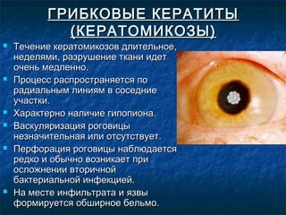 ГРИБКОВЫЕ КЕРАТИТЫ
            (КЕРАТОМИКОЗЫ)
   Течение кератомикозов длительное,
    неделями, разрушение ткани идет
    очень медленно.
   Процесс распространяется по
    радиальным линиям в соседние
    участки.
   Характерно наличие гипопиона.
   Васкуляризация роговицы
    незначительная или отсутствует.
   Перфорация роговицы наблюдается
    редко и обычно возникает при
    осложнении вторичной
    бактериальной инфекцией.
   На месте инфильтрата и язвы
    формируется обширное бельмо.
 