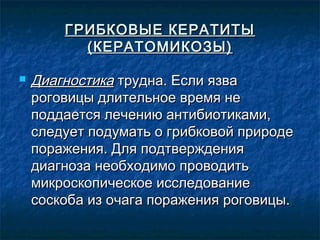 ГРИБКОВЫЕ КЕРАТИТЫ
          (КЕРАТОМИКОЗЫ)

   Диагностика трудна. Если язва
    роговицы длительное время не
    поддается лечению антибиотиками,
    следует подумать о грибковой природе
    поражения. Для подтверждения
    диагноза необходимо проводить
    микроскопическое исследование
    соскоба из очага поражения роговицы.
 