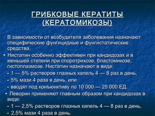 ГРИБКОВЫЕ КЕРАТИТЫ
            (КЕРАТОМИКОЗЫ)

  В зависимости от возбудителя заболевания назначают
  специфические фунгицидные и фунгистатические
  средства.
• Нистатин особенно эффективен при кандидозах и в
  меньшей степени при споротрихозе, бластомикозе,
  гистоплазмозе. Нистатин назначают в виде:
  - 1 — 5% растворов глазных капель 4 — 8 раз в день,
  - 5% мази 4 раза в день, или
  - вводят под конъюнктиву по 10 000 — 25 000 ЕД.
 • Леворин применяют главным образом при кандидозах в
  виде:
  - 1 — 2,5% растворов глазных капель 4 — 8 раз в день,
  - 2,5% мази 4 раза в день.
 